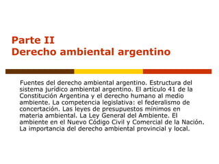Parte II
Derecho ambiental argentino
Fuentes del derecho ambiental argentino. Estructura del
sistema jurídico ambiental argentino. El artículo 41 de la
Constitución Argentina y el derecho humano al medio
ambiente. La competencia legislativa: el federalismo de
concertación. Las leyes de presupuestos mínimos en
materia ambiental. La Ley General del Ambiente. El
ambiente en el Nuevo Código Civil y Comercial de la Nación.
La importancia del derecho ambiental provincial y local.
 