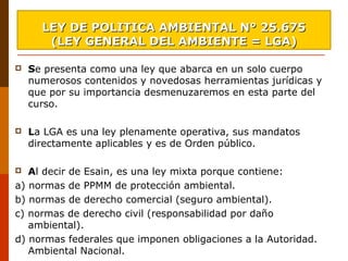  Se presenta como una ley que abarca en un solo cuerpo 
numerosos contenidos y novedosas herramientas jurídicas y 
que por su importancia desmenuzaremos en esta parte del 
curso.
 
 La LGA es una ley plenamente operativa, sus mandatos 
directamente aplicables y es de Orden público.
 Al decir de Esain, es una ley mixta porque contiene: 
a) normas de PPMM de protección ambiental.
b) normas de derecho comercial (seguro ambiental). 
c) normas de derecho civil (responsabilidad por daño 
ambiental). 
d) normas federales que imponen obligaciones a la Autoridad. 
Ambiental Nacional.
LEY DE POLITICA AMBIENTAL N° 25.675LEY DE POLITICA AMBIENTAL N° 25.675
(LEY GENERAL DEL AMBIENTE = LGA)(LEY GENERAL DEL AMBIENTE = LGA)
 