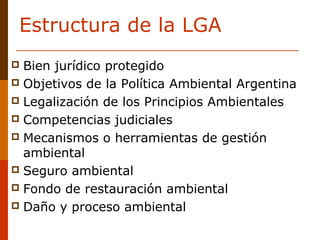 Estructura de la LGA
 Bien jurídico protegido
 Objetivos de la Política Ambiental Argentina
 Legalización de los Principios Ambientales
 Competencias judiciales 
 Mecanismos o herramientas de gestión 
ambiental
 Seguro ambiental
 Fondo de restauración ambiental
 Daño y proceso ambiental
 