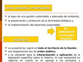  el logro de una gestión sustentable y adecuada del ambiente, 
 la preservación y protección de la diversidad biológica y, 
 la implementación del desarrollo sustentable.                        
                                    
 La presente ley regirá en todo el territorio de la Nación;
 sus disposiciones son de orden público; 
 y  se  utilizarán  para  la  interpretación y aplicación  de  la 
legislación específica sobre la materia, la cual mantendrá su 
vigencia  en  cuanto  no  se  oponga  a  los  principios  y 
EL
AMBIENTE
(concepto
amplio)
BIEN JURIDICO PROTEGIDOBIEN JURIDICO PROTEGIDO
VIGENCIAVIGENCIA
 