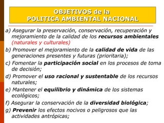 a) Asegurar la preservación, conservación, recuperación y
mejoramiento de la calidad de los recursos ambientales
(naturales y culturales)
b) Promover el mejoramiento de la calidad de vida de las
generaciones presentes y futuras (prioritaria);
c) Fomentar la participación social en los procesos de toma
de decisión;
d) Promover el uso racional y sustentable de los recursos
naturales;
e) Mantener el equilibrio y dinámica de los sistemas
ecológicos;
f) Asegurar la conservación de la diversidad biológica;
g) Prevenir los efectos nocivos o peligrosos que las
actividades antrópicas;
OBJETIVOS de laOBJETIVOS de la
POLITICA AMBIENTAL NACIONALPOLITICA AMBIENTAL NACIONAL
 