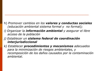h) Promover cambios en los valores y conductas sociales
(educación ambiental sistema formal y no formal);
i) Organizar la información ambiental y asegurar el libre
acceso de la población
j) Establecer un sistema federal de coordinación
interjurisdiccional
k) Establecer procedimientos y mecanismos adecuados
para la minimización de riesgos ambientales, y
recomposición de los daños causados por la contaminación
ambiental.
 