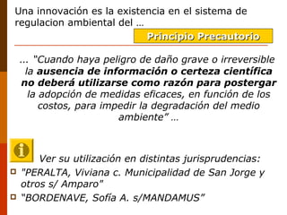 Una innovación es la existencia en el sistema de 
regulacion ambiental del …
  … “Cuando haya peligro de daño grave o irreversible
la ausencia de información o certeza científica
no deberá utilizarse como razón para postergar
la adopción de medidas eficaces, en función de los
costos, para impedir la degradación del medio
ambiente” …
Ver su utilización en distintas jurisprudencias:
 "PERALTA, Viviana c. Municipalidad de San Jorge y
otros s/ Amparo"
 “BORDENAVE, Sofía A. s/MANDAMUS”
Principio PrecautorioPrincipio Precautorio
 