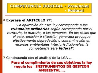  Expresa el ARTICULO 7º:
“La aplicación de esta ley corresponde a los
tribunales ordinarios según corresponda por el
territorio, la materia, o las personas. En los casos que
el acto, omisión o situación generada provoque
efectivamente degradación o contaminación en
recursos ambientales interjurisdiccionales, la
competencia será federal”.
 Continuando con el análisis de la LGA … 
   Para el cumplimiento de sus objetivos la leyPara el cumplimiento de sus objetivos la ley
regula los INSTRUMENTOS DE GESTIONregula los INSTRUMENTOS DE GESTION
AMBIENTAL …AMBIENTAL …
COMPETENCIA JUDICIAL - ProvincialCOMPETENCIA JUDICIAL - Provincial
- Federal- Federal  
 