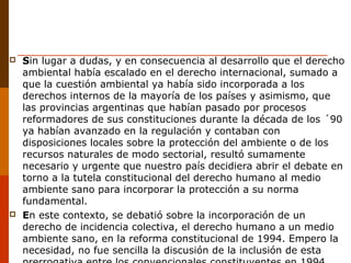  Sin lugar a dudas, y en consecuencia al desarrollo que el derecho
ambiental había escalado en el derecho internacional, sumado a
que la cuestión ambiental ya había sido incorporada a los
derechos internos de la mayoría de los países y asimismo, que
las provincias argentinas que habían pasado por procesos
reformadores de sus constituciones durante la década de los ´90
ya habían avanzado en la regulación y contaban con
disposiciones locales sobre la protección del ambiente o de los
recursos naturales de modo sectorial, resultó sumamente
necesario y urgente que nuestro país decidiera abrir el debate en
torno a la tutela constitucional del derecho humano al medio
ambiente sano para incorporar la protección a su norma
fundamental.
 En este contexto, se debatió sobre la incorporación de un
derecho de incidencia colectiva, el derecho humano a un medio
ambiente sano, en la reforma constitucional de 1994. Empero la
necesidad, no fue sencilla la discusión de la inclusión de esta
 