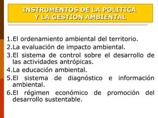 1.El ordenamiento ambiental del territorio.
2.La evaluación de impacto ambiental.
3.El  sistema  de  control  sobre  el  desarrollo  de 
las actividades antrópicas.
4.La educación ambiental.
5.El  sistema  de  diagnóstico  e  información 
ambiental.
6.El  régimen  económico  de  promoción  del 
desarrollo sustentable.
INSTRUMENTOS DE LA POLITICAINSTRUMENTOS DE LA POLITICA
Y LA GESTION AMBIENTALY LA GESTION AMBIENTAL
 