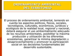 El proceso de ordenamiento ambiental, teniendo en
cuenta los aspectos políticos, físicos, sociales,
tecnológicos, culturales, económicos, jurídicos y
ecológicos de la realidad local, regional y nacional,
deberá asegurar el uso ambientalmente adecuado
de los recursos ambientales, posibilitar la máxima
producción y utilización de los diferentes
ecosistemas, garantizar la mínima degradación y
desaprovechamiento y promover la participación
social en las decisiones fundamentales del
desarrollo sustentable.
ORDENAMIENTO AMBIENTALORDENAMIENTO AMBIENTAL
DEL TERRITORIODEL TERRITORIO
 