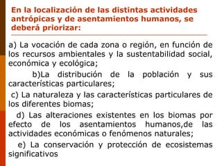 En la localización de las distintas actividades
antrópicas y de asentamientos humanos, se
deberá priorizar:
a) La vocación de cada zona o región, en función de
los recursos ambientales y la sustentabilidad social,
económica y ecológica;
b)La distribución de la población y sus
características particulares;
c) La naturaleza y las características particulares de
los diferentes biomas;
d) Las alteraciones existentes en los biomas por
efecto de los asentamientos humanos,de las
actividades económicas o fenómenos naturales;
e) La conservación y protección de ecosistemas
significativos
 