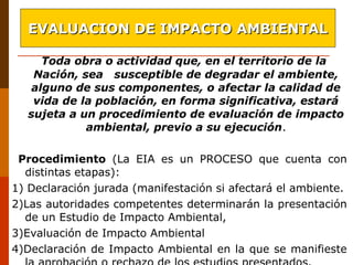 Toda obra o actividad que, en el territorio de la
Nación, sea susceptible de degradar el ambiente,
alguno de sus componentes, o afectar la calidad de
vida de la población, en forma significativa, estará
sujeta a un procedimiento de evaluación de impacto
ambiental, previo a su ejecución.
Procedimiento (La EIA es un PROCESO que cuenta con
distintas etapas):
1) Declaración jurada (manifestación si afectará el ambiente.
2)Las autoridades competentes determinarán la presentación
de un Estudio de Impacto Ambiental,
3)Evaluación de Impacto Ambiental
4)Declaración de Impacto Ambiental en la que se manifieste
EVALUACION DE IMPACTO AMBIENTALEVALUACION DE IMPACTO AMBIENTAL
 