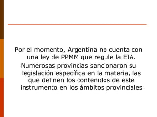 Por el momento, Argentina no cuenta con
una ley de PPMM que regule la EIA.
Numerosas provincias sancionaron su
legislación específica en la materia, las
que definen los contenidos de este
instrumento en los ámbitos provinciales
 