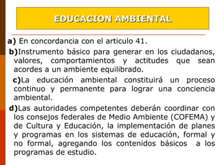 a) En concordancia con el articulo 41.
b)Instrumento básico para generar en los ciudadanos,
valores, comportamientos y actitudes que sean
acordes a un ambiente equilibrado.
c)La educación ambiental constituirá un proceso
continuo y permanente para lograr una conciencia
ambiental.
d)Las autoridades competentes deberán coordinar con
los consejos federales de Medio Ambiente (COFEMA) y
de Cultura y Educación, la implementación de planes
y programas en los sistemas de educación, formal y
no formal, agregando los contenidos básicos a los
programas de estudio.
EDUCACION AMBIENTALEDUCACION AMBIENTAL
 