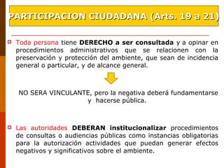  Toda persona tiene DERECHO a ser consultada y a opinar en
procedimientos administrativos que se relacionen con la
preservación y protección del ambiente, que sean de incidencia
general o particular, y de alcance general.
NO SERA VINCULANTE, pero la negativa deberá fundamentarse
y hacerse pública.
 Las autoridades DEBERAN institucionalizar procedimientos
de consultas o audiencias públicas como instancias obligatorias
para la autorización actividades que puedan generar efectos
negativos y significativos sobre el ambiente.
PARTICIPACION CIUDADANA (Arts. 19 a 21)PARTICIPACION CIUDADANA (Arts. 19 a 21)
 