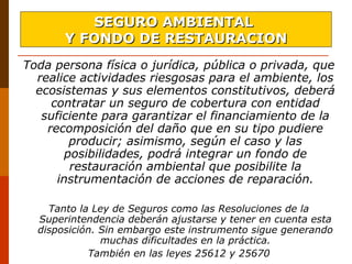 Toda persona física o jurídica, pública o privada, que
realice actividades riesgosas para el ambiente, los
ecosistemas y sus elementos constitutivos, deberá
contratar un seguro de cobertura con entidad
suficiente para garantizar el financiamiento de la
recomposición del daño que en su tipo pudiere
producir; asimismo, según el caso y las
posibilidades, podrá integrar un fondo de
restauración ambiental que posibilite la
instrumentación de acciones de reparación.
Tanto la Ley de Seguros como las Resoluciones de la
Superintendencia deberán ajustarse y tener en cuenta esta
disposición. Sin embargo este instrumento sigue generando
muchas dificultades en la práctica.
También en las leyes 25612 y 25670
SEGURO AMBIENTALSEGURO AMBIENTAL
Y FONDO DE RESTAURACIONY FONDO DE RESTAURACION
 