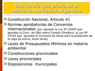 Constitución Nacional, Articulo 41
 Normas aprobatorias de Convenios
internacionales (por ejemplo la Ley Nº 24295 que
aprueba la Conv. de ONU sobre Cambio Climático, la Ley Nº
23724 que aprueba el Convenio de Viena para la protección de
la capa de ozono, entre otras)
 Leyes de Presupuestos Mínimos en materia
ambiental
 Constituciones provinciales
 Leyes provinciales
 Disposiciones municipales
Estructura que presenta elEstructura que presenta el
Derecho Ambiental ArgentinoDerecho Ambiental Argentino
 