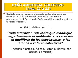  Capítulo aparte requiere el estudio de las disposiciones
relativas al daño ambiental, pues este subsistema
perteneciente al Derecho de Daños modificó sus dispositivos
juridicos clásicos …
La LGA lo define como …
“Toda alteración relevante que modifique
negativamente el ambiente, sus recursos,
el equilibrio de los ecosistemas, o los
bienes o valores colectivos”
(hechos o actos jurídicos, lícitos o ilícitos, por
acción u omisión)
DAÑO AMBIENTAL COLECTIVODAÑO AMBIENTAL COLECTIVO
(Arts. 27 a 33)(Arts. 27 a 33)
 