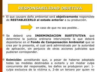  El que causare daño ambiental será objetivamente responsible
de RESTABLECERLO al estado anterior a su producción.
en caso de que no sea posible…
 Se deberá una INDEMINZACION SUSTITUTIVA que
determine la justicia ordinaria interviniente la que deberá
depositarse en el Fondo de Compensación Ambiental que se
crea por la presente, el cual será administrado por la autoridad
de aplicación, sin perjuicio de otras acciones judiciales que
pudieran corresponder.
 Eximición: acreditando que, a pesar de haberse adoptado
todas las medidas destinadas a evitarlo y sin mediar culpa
concurrente del responsable, los daños se produjeron por: 1-
culpa exclusiva de la víctima o, 2-de un tercero por quien no
RESPONSABILIDAD OBJETIVARESPONSABILIDAD OBJETIVA
 