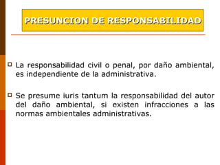  La responsabilidad civil o penal, por daño ambiental,
es independiente de la administrativa.
 Se presume iuris tantum la responsabilidad del autor
del daño ambiental, si existen infracciones a las
normas ambientales administrativas.
PRESUNCION DE RESPONSABILIDADPRESUNCION DE RESPONSABILIDAD
 
