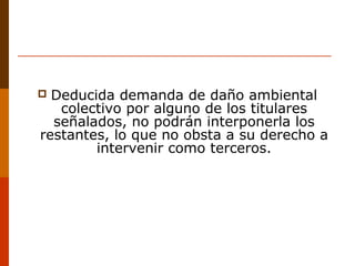  Deducida demanda de daño ambiental
colectivo por alguno de los titulares
señalados, no podrán interponerla los
restantes, lo que no obsta a su derecho a
intervenir como terceros.
 