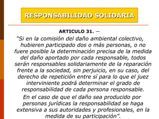 ARTICULO 31. —
“Si en la comisión del daño ambiental colectivo,
hubieren participado dos o más personas, o no
fuere posible la determinación precisa de la medida
del daño aportado por cada responsable, todos
serán responsables solidariamente de la reparación
frente a la sociedad, sin perjuicio, en su caso, del
derecho de repetición entre sí para lo que el juez
interviniente podrá determinar el grado de
responsabilidad de cada persona responsable.
En el caso de que el daño sea producido por
personas jurídicas la responsabilidad se haga
extensiva a sus autoridades y profesionales, en la
medida de su participación”.
RESPONSABILIDAD SOLIDARIARESPONSABILIDAD SOLIDARIA
 