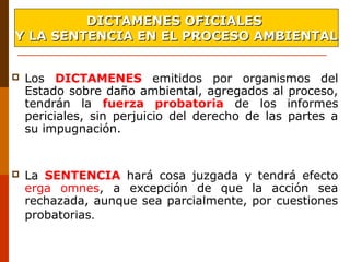  Los DICTAMENES emitidos por organismos del
Estado sobre daño ambiental, agregados al proceso,
tendrán la fuerza probatoria de los informes
periciales, sin perjuicio del derecho de las partes a
su impugnación.
 La SENTENCIA hará cosa juzgada y tendrá efecto
erga omnes, a excepción de que la acción sea
rechazada, aunque sea parcialmente, por cuestiones
probatorias.
DICTAMENES OFICIALESDICTAMENES OFICIALES
Y LA SENTENCIA EN EL PROCESO AMBIENTALY LA SENTENCIA EN EL PROCESO AMBIENTAL
 