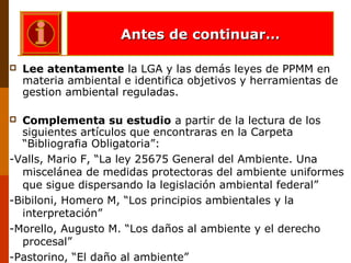  Lee atentamente la LGA y las demás leyes de PPMM en
materia ambiental e identifica objetivos y herramientas de
gestion ambiental reguladas.
 Complementa su estudio a partir de la lectura de los
siguientes artículos que encontraras en la Carpeta
“Bibliografia Obligatoria”:
-Valls, Mario F, “La ley 25675 General del Ambiente. Una
miscelánea de medidas protectoras del ambiente uniformes
que sigue dispersando la legislación ambiental federal”
-Bibiloni, Homero M, “Los principios ambientales y la
interpretación”
-Morello, Augusto M. “Los daños al ambiente y el derecho
procesal”
-Pastorino, “El daño al ambiente”
Antes de continuar…Antes de continuar…
 