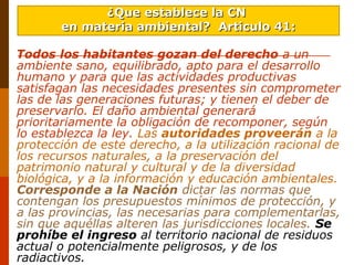 Todos los habitantes gozan del derecho a un
ambiente sano, equilibrado, apto para el desarrollo
humano y para que las actividades productivas
satisfagan las necesidades presentes sin comprometer
las de las generaciones futuras; y tienen el deber de
preservarlo. El daño ambiental generará
prioritariamente la obligación de recomponer, según
lo establezca la ley. Las autoridades proveerán a la
protección de este derecho, a la utilización racional de
los recursos naturales, a la preservación del
patrimonio natural y cultural y de la diversidad
biológica, y a la información y educación ambientales.
Corresponde a la Nación dictar las normas que
contengan los presupuestos mínimos de protección, y
a las provincias, las necesarias para complementarlas,
sin que aquéllas alteren las jurisdicciones locales. Se
prohíbe el ingreso al territorio nacional de residuos
actual o potencialmente peligrosos, y de los
radiactivos.
¿Que establece la CN¿Que establece la CN
en materia ambiental?en materia ambiental? Articulo 41:Articulo 41:
 
