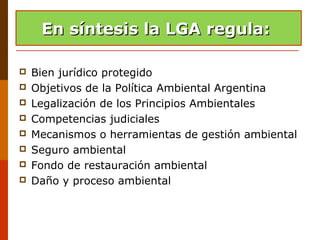 En sintesis la LGA
 Bien jurídico protegido
 Objetivos de la Política Ambiental Argentina
 Legalización de los Principios Ambientales
 Competencias judiciales
 Mecanismos o herramientas de gestión ambiental
 Seguro ambiental
 Fondo de restauración ambiental
 Daño y proceso ambiental
En síntesis la LGA regula:En síntesis la LGA regula:
 