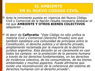  Ante la inminente puesta en vigencia del Nuevo Código
Civil y Comercial de la Nación resulta necesario destacar el
rol que AMBIENTE Y OTROS BIENES COLECTIVOS
adquieren …
 Al decir de Cafferatta “Este Código no sólo unifica la
materia Civil y Comercial (Derecho Privado) sino que
también establece una comunidad de principios entre la
Constitución, el derecho público y el derecho privado,
ampliamente reclamada por la mayoría de la doctrina
jurídica argentina. Esta decisión se ve claramente en casi
todos los campos: en la protección de la persona humana
a través de los derechos fundamentales, en los derechos
de incidencia colectiva, de los consumidores, de los bienes
ambientales y muchos aspectos. Puede afirmarse que
existe una reconstrucción de la coherencia del sistema de
derechos humanos con el derecho privado".
EL AMBIENTE
EN EL NUEVO CODIGO CIVIL
 