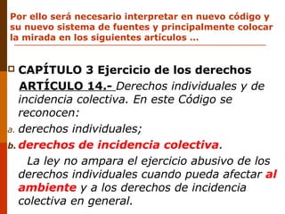 Por ello será necesario interpretar en nuevo código y
su nuevo sistema de fuentes y principalmente colocar
la mirada en los siguientes artículos …
 CAPÍTULO 3 Ejercicio de los derechos
ARTÍCULO 14.- Derechos individuales y de
incidencia colectiva. En este Código se
reconocen:
a. derechos individuales;
b. derechos de incidencia colectiva.
La ley no ampara el ejercicio abusivo de los
derechos individuales cuando pueda afectar al
ambiente y a los derechos de incidencia
colectiva en general.
 