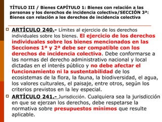 TÍTULO III / Bienes CAPÍTULO 1: Bienes con relación a las
personas y los derechos de incidencia colectiva/SECCIÓN 3ª:
Bienes con relación a los derechos de incidencia colectiva
 ARTÍCULO 240.- Límites al ejercicio de los derechos
individuales sobre los bienes. El ejercicio de los derechos
individuales sobre los bienes mencionados en las
Secciones 1ª y 2ª debe ser compatible con los
derechos de incidencia colectiva. Debe conformarse a
las normas del derecho administrativo nacional y local
dictadas en el interés público y no debe afectar el
funcionamiento ni la sustentabilidad de los
ecosistemas de la flora, la fauna, la biodiversidad, el agua,
los valores culturales, el paisaje, entre otros, según los
criterios previstos en la ley especial.
 ARTÍCULO 241.- Jurisdicción. Cualquiera sea la jurisdicción
en que se ejerzan los derechos, debe respetarse la
normativa sobre presupuestos mínimos que resulte
aplicable.
 
