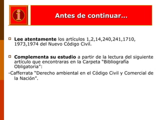  Lee atentamente los artículos 1,2,14,240,241,1710,
1973,1974 del Nuevo Código Civil.
 Complementa su estudio a partir de la lectura del siguiente
artículo que encontraras en la Carpeta “Bibliografía
Obligatoria”:
-Cafferrata “Derecho ambiental en el Código Civil y Comercial de
la Nación”.
Antes de continuar…Antes de continuar…
 