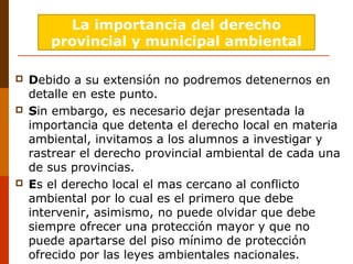  Debido a su extensión no podremos detenernos en
detalle en este punto.
 Sin embargo, es necesario dejar presentada la
importancia que detenta el derecho local en materia
ambiental, invitamos a los alumnos a investigar y
rastrear el derecho provincial ambiental de cada una
de sus provincias.
 Es el derecho local el mas cercano al conflicto
ambiental por lo cual es el primero que debe
intervenir, asimismo, no puede olvidar que debe
siempre ofrecer una protección mayor y que no
puede apartarse del piso mínimo de protección
ofrecido por las leyes ambientales nacionales.
La importancia del derecho
provincial y municipal ambiental
 