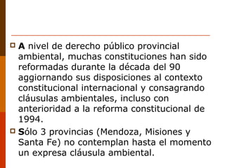  A nivel de derecho público provincial
ambiental, muchas constituciones han sido
reformadas durante la década del 90
aggiornando sus disposiciones al contexto
constitucional internacional y consagrando
cláusulas ambientales, incluso con
anterioridad a la reforma constitucional de
1994.
 Sólo 3 provincias (Mendoza, Misiones y
Santa Fe) no contemplan hasta el momento
un expresa cláusula ambiental.
 