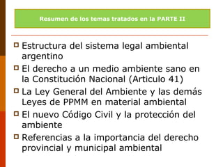  Estructura del sistema legal ambiental
argentino
 El derecho a un medio ambiente sano en
la Constitución Nacional (Articulo 41)
 La Ley General del Ambiente y las demás
Leyes de PPMM en material ambiental
 El nuevo Código Civil y la protección del
ambiente
 Referencias a la importancia del derecho
provincial y municipal ambiental
Resumen de los temas tratados en la PARTE II
 
