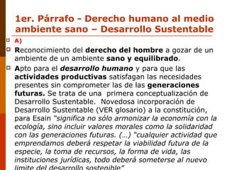 1er. Párrafo - Derecho humano al medio
ambiente sano – Desarrollo Sustentable
 A)
 Reconocimiento del derecho del hombre a gozar de un
ambiente de un ambiente sano y equilibrado.
 Apto para el desarrollo humano y para que las
actividades productivas satisfagan las necesidades
presentes sin comprometer las de las generaciones
futuras. Se trata de una primera conceptualización de
Desarrollo Sustentable. Novedosa incorporación de
Desarrollo Sustentable (VER glosario) a la constitución,
para Esain “significa no sólo armonizar la economía con la
ecología, sino incluir valores morales como la solidaridad
con las generaciones futuras. (…) “cualquier actividad que
emprendamos deberá respetar la viabilidad futura de la
especie, la toma de recursos, la forma de vida, las
instituciones jurídicas, todo deberá someterse al nuevo
 