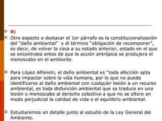  B)
 Otro aspecto a destacar el 1er párrafo es la constitucionalización
del “daño ambiental” y él término “obligación de recomponer”,
es decir, de volver la cosa a su estado anterior, estado en el que
se encontraba antes de que la acción antrópica se produjera el
menoscabo en el ambiente.
 Para López Alfonsín, el daño ambiental es “toda afección apta
para impactar sobre la vida humana, por lo que no puede
identificarse al daño ambiental con cualquier lesión a un recurso
ambiental, es toda disfunción ambiental que se traduce en una
lesión o menoscabo al derecho colectivo a que no se altere en
modo perjudicial la calidad de vida o el equilibrio ambiental.
 Estudiaremos en detalle junto al estudio de la Ley General del
Ambiente.
 