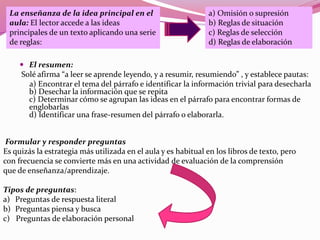  El resumen:
Solé afirma “a leer se aprende leyendo, y a resumir, resumiendo” , y establece pautas:
a) Encontrar el tema del párrafo e identificar la información trivial para desecharla
b) Desechar la información que se repita
c) Determinar cómo se agrupan las ideas en el párrafo para encontrar formas de
englobarlas
d) Identificar una frase-resumen del párrafo o elaborarla.
La enseñanza de la idea principal en el
aula: El lector accede a las ideas
principales de un texto aplicando una serie
de reglas:
a) Omisión o supresión
b) Reglas de situación
c) Reglas de selección
d) Reglas de elaboración
Formular y responder preguntas
Es quizás la estrategia más utilizada en el aula y es habitual en los libros de texto, pero
con frecuencia se convierte más en una actividad de evaluación de la comprensión
que de enseñanza/aprendizaje.
Tipos de preguntas:
a) Preguntas de respuesta literal
b) Preguntas piensa y busca
c) Preguntas de elaboración personal
 