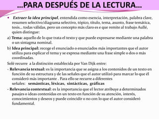 …PARA DESPUÉS DE LA LECTURA…
 Extraer la idea principal, entendida como esencia, interpretación, palabra clave,
resumen selectivo/diagrama selectivo, tópico, título, tema, asunto, frase temática,
tesis… todas válidas, pero un concepto más claro es e que remite al trabajo Aullé,
quien distingue:
a) Tema: aquello de lo que trata el texto y que puede expresarse mediante una palabra
o un sintagma nominal.
b) Idea principal: recoge el enunciado o enunciados más importantes que el autor
utiliza para explicar el tema y se expresa mediante una frase simple o dos o más
coordinadas.
Solé recurre a la distinción establecida por Van Dijk entre:
- Relevancia textual: es la importancia que se asigna a los contenidos de un texto en
función de su estructura y de las señales que el autor utilizó para marcar lo que él
consideró más importante . Para ello se recurre a diferentes
señales: semánticas, léxicas, sintácticas, gráficas
- Relevancia contextual: es la importancia que el lector atribuye a determinados
pasajes o ideas contenidas en un texto en función de su atención, interés,
conocimientos y deseos y puede coincidir o no con lo que el autor consideró
fundamental.
 