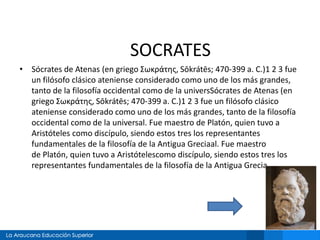 SOCRATES 
• Sócrates de Atenas (en griego Σωκράτης, Sōkrátēs; 470-399 a. C.)1 2 3 fue 
un filósofo clásico ateniense considerado como uno de los más grandes, 
tanto de la filosofía occidental como de la universSócrates de Atenas (en 
griego Σωκράτης, Sōkrátēs; 470-399 a. C.)1 2 3 fue un filósofo clásico 
ateniense considerado como uno de los más grandes, tanto de la filosofía 
occidental como de la universal. Fue maestro de Platón, quien tuvo a 
Aristóteles como discípulo, siendo estos tres los representantes 
fundamentales de la filosofía de la Antigua Greciaal. Fue maestro 
de Platón, quien tuvo a Aristótelescomo discípulo, siendo estos tres los 
representantes fundamentales de la filosofía de la Antigua Grecia 
 