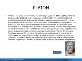 PLATON 
• Platónn. 1 (en griego antiguo: Πλάτων) (Atenas o Egina,1 ca. 427-347 a. C.)2 fue un filósofo 
griego seguidor de Sócratesn. 2 y maestro de Aristóteles.3 En 387 fundó la Academia,4 
institución que continuaría su marcha a lo largo de más de novecientos añosn. 3 y a la que 
Aristóteles acudiría desde Estagira a estudiar filosofía alrededor del 367, compartiendo, de 
este modo, unos veinte años de amistad y trabajo con su maestro.n. 4 Platón participó 
activamente en la enseñanza de la Academia y escribió, siempre en forma de diálogo, sobre 
los más diversos temas, tales como filosofía política, ética, psicología, antropología filosófica, 
epistemología, gnoseología, metafísica, cosmogonía, cosmología, filosofía del lenguaje y 
filosofía de la educación; intentó también plasmar en un Estado real su original teoría 
política, razón por la cual viajó dos veces a Siracusa, Sicilia, con intenciones de poner en 
práctica allí su proyecto, pero fracasó en ambas ocasiones y logró escapar penosamente y 
corriendo peligro su vida debido a las persecuciones que sufrió por parte de sus opositores.5 
 