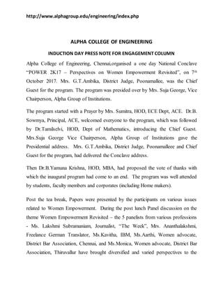 http://www.alphagroup.edu/engineering/index.php
ALPHA COLLEGE OF ENGINEERING
INDUCTION DAY PRESS NOTE FOR ENGAGEMENT COLUMN
Alpha College of Engineering, Chennai,organised a one day National Conclave
“POWER 2K17 – Perspectives on Women Empowerment Revisited”, on 7th
October 2017. Mrs. G.T.Ambika, District Judge, Poonamallee, was the Chief
Guest for the program. The program was presided over by Mrs. Suja George, Vice
Chairperson, Alpha Group of Institutions.
The program started with a Prayer by Mrs. Sumitra, HOD, ECE Dept, ACE. Dr.B.
Sowmya, Principal, ACE, welcomed everyone to the program, which was followed
by Dr.Tamilselvi, HOD, Dept of Mathematics, introducing the Chief Guest.
Mrs.Suja George Vice Chairperson, Alpha Group of Institutions gave the
Presidential address. Mrs. G.T.Ambika, District Judge, Poonamalleee and Chief
Guest for the program, had delivered the Conclave address.
Then Dr.B.Yamuna Krishna, HOD, MBA, had proposed the vote of thanks with
which the inaugural program had come to an end. The program was well attended
by students, faculty members and corporates (including Home makers).
Post the tea break, Papers were presented by the participants on various issues
related to Women Empowerment. During the post lunch Panel discussion on the
theme Women Empowerment Revisited – the 5 panelists from various professions
- Ms. Lakshmi Subramaniam, Journalist, “The Week”, Mrs. Ananthalakshmi,
Freelance German Translator, Ms.Kavitha, IBM, Ms.Aarthi, Women advocate,
District Bar Association, Chennai, and Ms.Monica, Women advocate, District Bar
Association, Thiruvallur have brought diversified and varied perspectives to the
 
