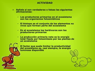 S eñala si son verdaderas o falsas las siguientes afirmaciones:  Los productores primarios en el ecosistema son los organismos fotosintéticos  El biotopo es el conjunto de los elementos no vivos que forman parte del ecosistema  En el ecosistema los herbívoros son los productores primarios  La producción primaria neta es la energía total fijada por fotosíntesis por las plantas de un ecosistema  El factor que suele limitar la productividad del ecosistema es, casi siempre, la energía luminosa disponible  ACTIVIDAD 