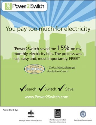You pay too much for electricity

          “Power2Switch saved me              on my        15%
          monthly electricity bills. The process was
          fast, easy and, most importantly, FREE!”

                                                  - Chris Liebelt, Manager
                                                  Bobtail Ice Cream




                       Search.                   Switch.             Save.
                       www.Power2Switch.com

Accredited By:



                 Member Better Business Bureau     Member Lakeview East      Registered Broker Agent
                                                   Chamber of Commerce
 