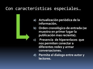 Con características especiales…
a) Actualización periódica de la
información.
b) Orden cronológico de entrada (se
muestra en primer lugar la
publicación mas reciente).
c) Presencia de hiperenlaces que
nos permiten conectar a
diferentes redes y armar
conversaciones.
d) Permite el dialogo entre autor y
lectores.
 