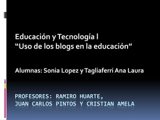 PROFESORES: RAMIRO HUARTE,
JUAN CARLOS PINTOS Y CRISTIAN AMELA
Educación yTecnología l
“Uso de los blogs en la educación”
Alumnas: Sonia Lopez yTagliaferri Ana Laura
 