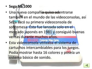 • Sega SG 1000
• Una nueva compañía quiso adentrarse
también en el mundo de las videoconsolas, así
Sega sacó su primera videoconsola de
sobremesa. Ésta fue lanzada solo en el
mercado japonés en 1981 y consiguió buenas
ventas durante muchos años.
• Esta videoconsola utilizaba el sistema de
cartuchos intercambiables para los juegos.
Podía mostrar hasta 16 colores y poseía un
sistema básico de sonido.
 