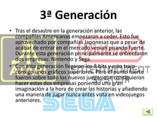 3ª Generación
• Tras el desastre en la generación anterior, las
compañías Americanas empezaron a ceder. Esto fue
aprovechado por compañías Japonesas que a pesar de
acabar de entrar en el mercado venían pisando fuerte.
Durante esta generación principalmente se enfrentaron
dos empresas: Nintendo y Sega.
• Con esta generación llegaron los 8 bits y esto trajo
consigo unos gráficos superiores. Pero el punto fuerte
fueron sobre todo los nuevos juegos que consiguieron
hacer estas dos empresas poniendo una gran
imaginación a la hora de crear las historias y añadiendo
una manera de jugar nunca antes vista en videojuegos
anteriores.
 