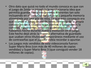 • Otro dato que quizá no todo el mundo conozca es que con
el juego de Zelda se introdujo la revolucionaria idea que
permitía guardar hasta tres partidas diferentes tan solo
incluyendo en el cartucho del juego una pequeña memoria
alimentada por una pila de reloj. Lo que esto conseguía era
que cuando el juego dejara de tener corriente de la propia
consola (es decir, cuando lo sacásemos o apagásemos la
consola), siguiésemos teniendo guardado todo lo que
habíamos hecho durante nuestra evolución en el juego.
Este hecho dejó atrás la manera alternativa de guardado
que usaban otros títulos contemporáneos mediante el uso
de contraseñas que el jugador debía recordar o apuntar.
• Los juegos más vendidos de esta videoconsola fueron:
Super Mario Bros (con más de 40 millones de copias
vendidas) y Super Mario Bros 3 (que consiguió vender 18
millones de copias).
 