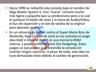 • Hacia 1990 se rediseñó esta consola bajo el nombre de
Sega Master System II. Una “nueva” consola mucho
más ligera y pequeña que su predecesora pero a la cual
le quitaron el botón de reset y la toma de Audio/Video,
el bus de expansión y el slot de tarjeta de la original
para abaratar costes.
• En un esfuerzo de luchar contra el Super Mario Bros de
Nintendo, Sega incluyó de serie en las consolas el juego
Alex Kidd in Miracle World en una memoria ROM
interna, y posteriormente Sonic the Hedgehog. Estos
juegos se ejecutaban si se encendía la consola sin
insertar ningún cartucho. A pesar de todo, esta idea no
tuvo demasiado éxito debido al cambio de generación.
 