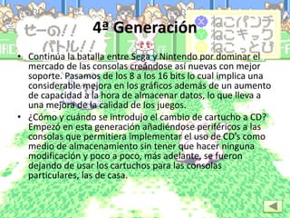 4ª Generación
• Continúa la batalla entre Sega y Nintendo por dominar el
mercado de las consolas creándose así nuevas con mejor
soporte. Pasamos de los 8 a los 16 bits lo cual implica una
considerable mejora en los gráficos además de un aumento
de capacidad a la hora de almacenar datos, lo que lleva a
una mejora de la calidad de los juegos.
• ¿Cómo y cuándo se introdujo el cambio de cartucho a CD?
Empezó en esta generación añadiéndose periféricos a las
consolas que permitiera implementar el uso de CD’s como
medio de almacenamiento sin tener que hacer ninguna
modificación y poco a poco, más adelante, se fueron
dejando de usar los cartuchos para las consolas
particulares, las de casa.
 